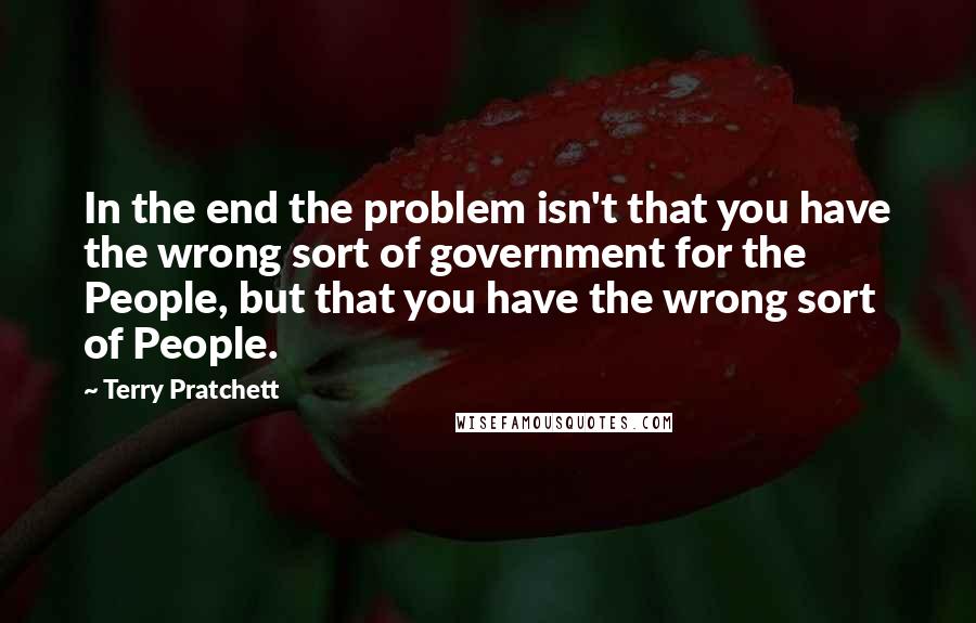 Terry Pratchett Quotes: In the end the problem isn't that you have the wrong sort of government for the People, but that you have the wrong sort of People.