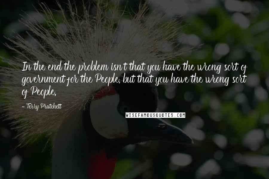 Terry Pratchett Quotes: In the end the problem isn't that you have the wrong sort of government for the People, but that you have the wrong sort of People.