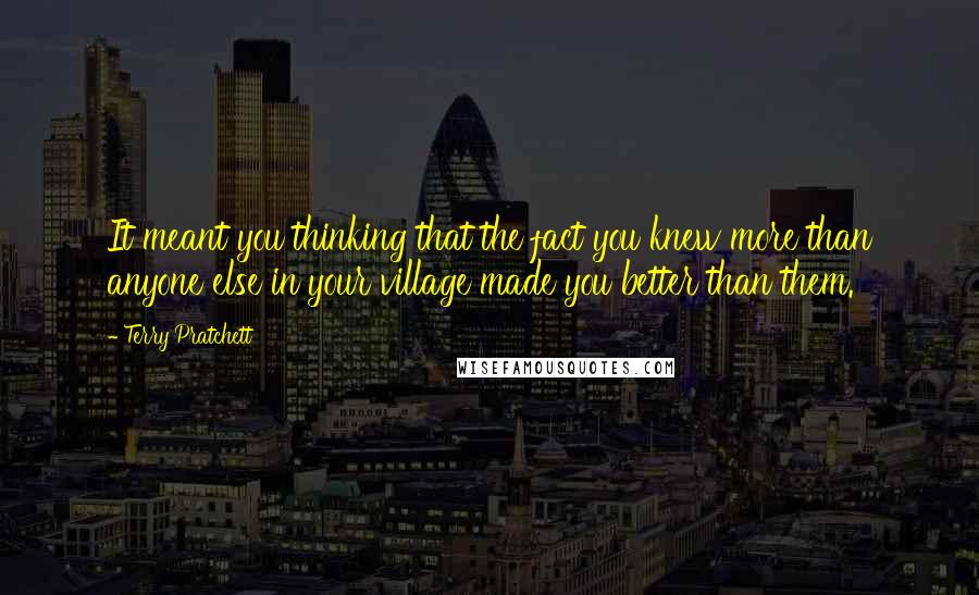 Terry Pratchett Quotes: It meant you thinking that the fact you knew more than anyone else in your village made you better than them.
