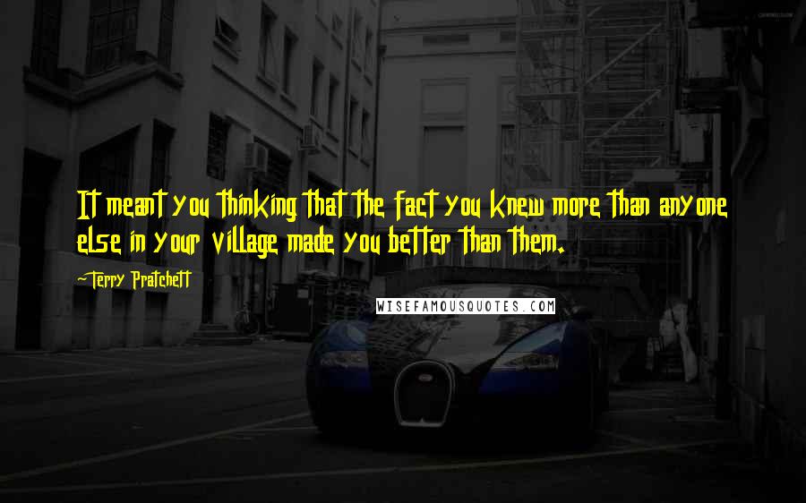 Terry Pratchett Quotes: It meant you thinking that the fact you knew more than anyone else in your village made you better than them.