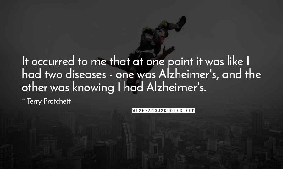 Terry Pratchett Quotes: It occurred to me that at one point it was like I had two diseases - one was Alzheimer's, and the other was knowing I had Alzheimer's.