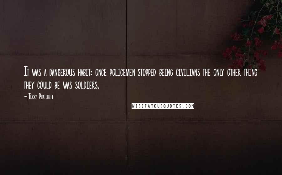 Terry Pratchett Quotes: It was a dangerous habit: once policemen stopped being civilians the only other thing they could be was soldiers.