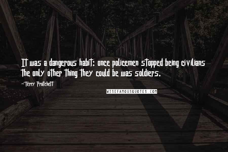 Terry Pratchett Quotes: It was a dangerous habit: once policemen stopped being civilians the only other thing they could be was soldiers.