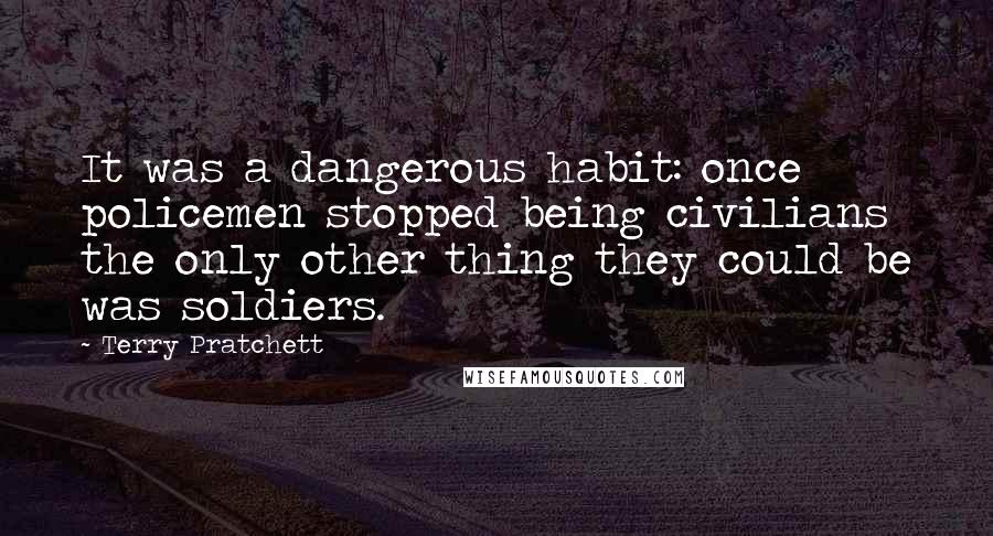 Terry Pratchett Quotes: It was a dangerous habit: once policemen stopped being civilians the only other thing they could be was soldiers.