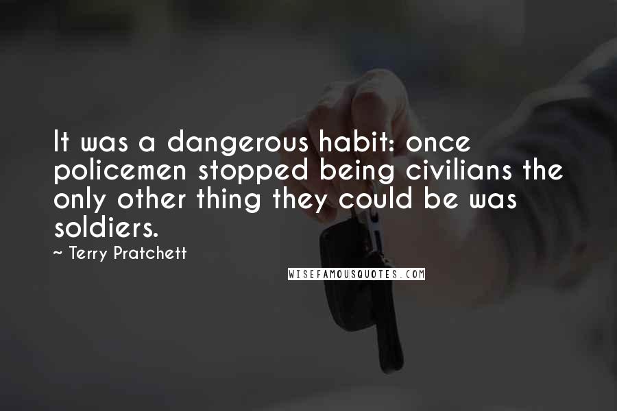 Terry Pratchett Quotes: It was a dangerous habit: once policemen stopped being civilians the only other thing they could be was soldiers.