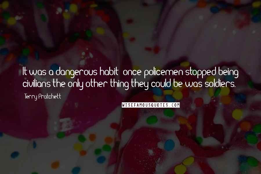 Terry Pratchett Quotes: It was a dangerous habit: once policemen stopped being civilians the only other thing they could be was soldiers.