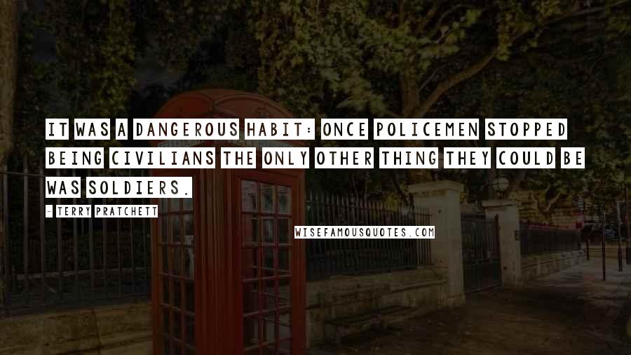 Terry Pratchett Quotes: It was a dangerous habit: once policemen stopped being civilians the only other thing they could be was soldiers.