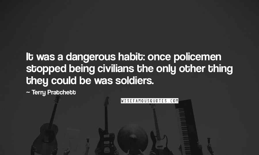 Terry Pratchett Quotes: It was a dangerous habit: once policemen stopped being civilians the only other thing they could be was soldiers.