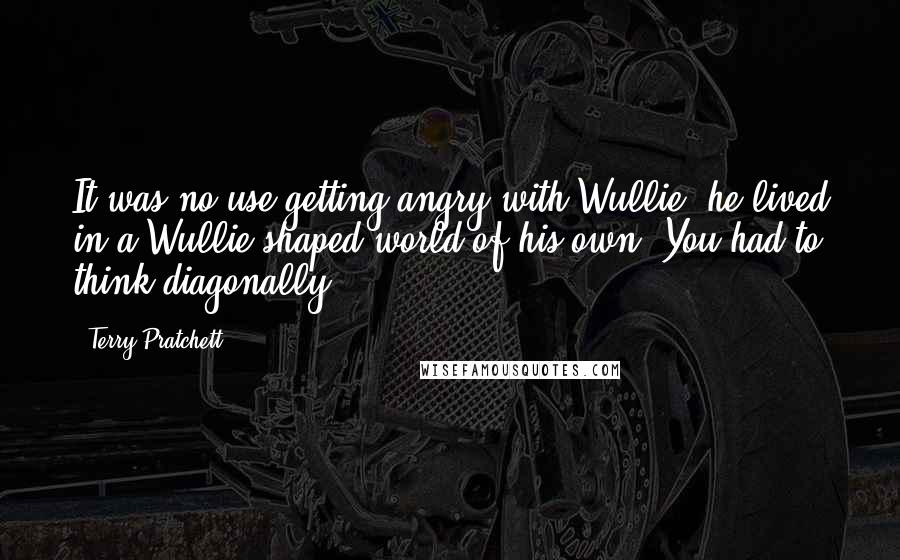 Terry Pratchett Quotes: It was no use getting angry with Wullie; he lived in a Wullie-shaped world of his own. You had to think diagonally.