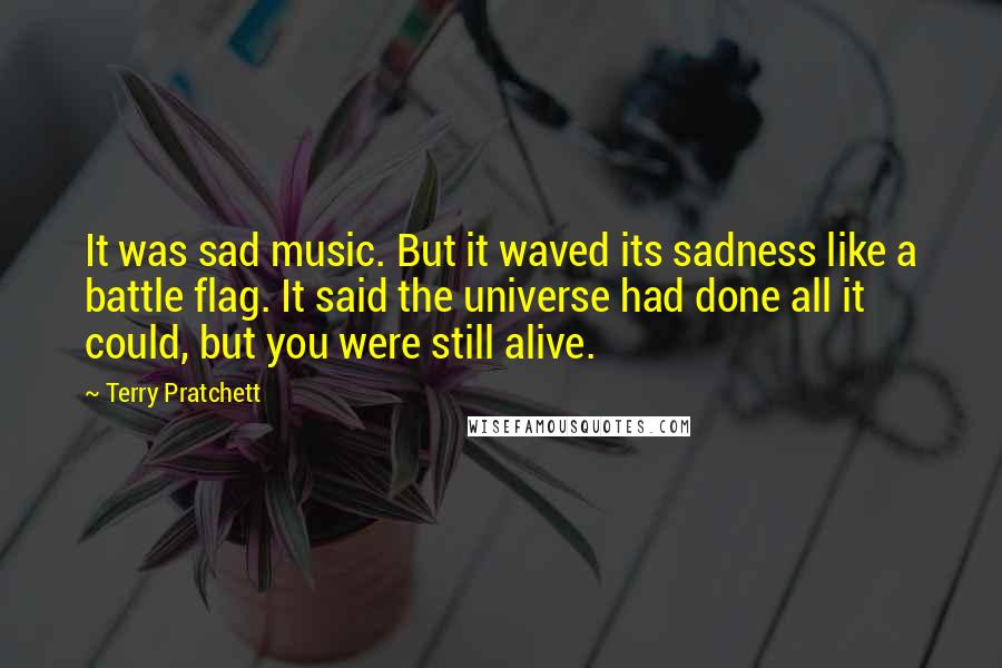 Terry Pratchett Quotes: It was sad music. But it waved its sadness like a battle flag. It said the universe had done all it could, but you were still alive.