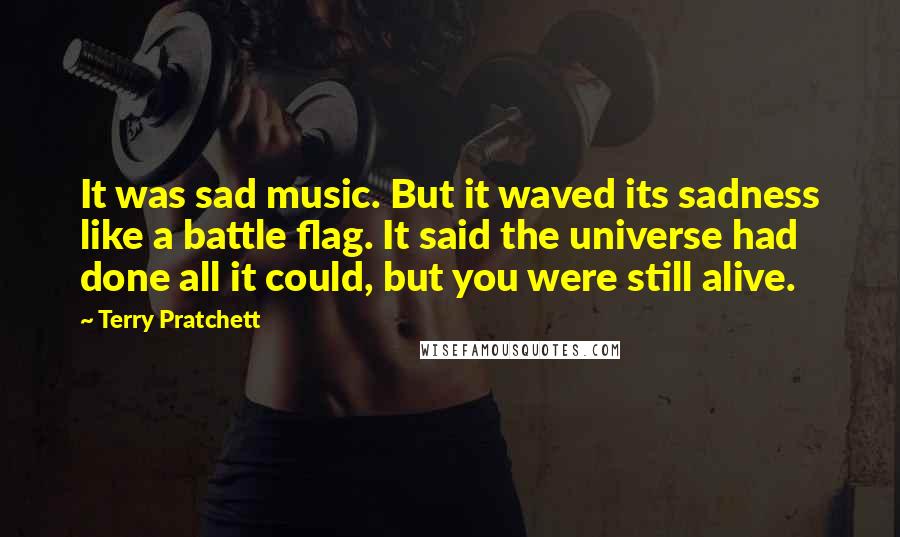 Terry Pratchett Quotes: It was sad music. But it waved its sadness like a battle flag. It said the universe had done all it could, but you were still alive.