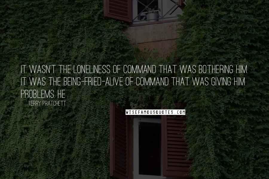 Terry Pratchett Quotes: It wasn't the loneliness of command that was bothering him. It was the being-fried-alive of command that was giving him problems. He