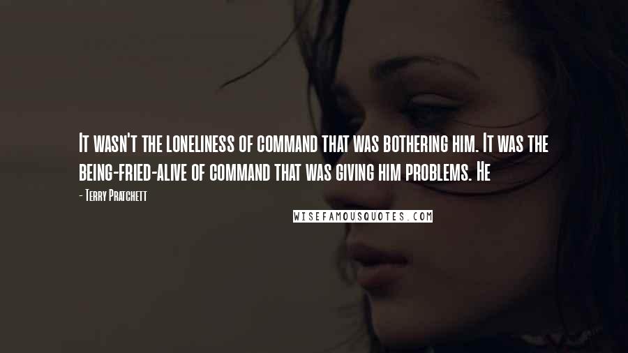 Terry Pratchett Quotes: It wasn't the loneliness of command that was bothering him. It was the being-fried-alive of command that was giving him problems. He