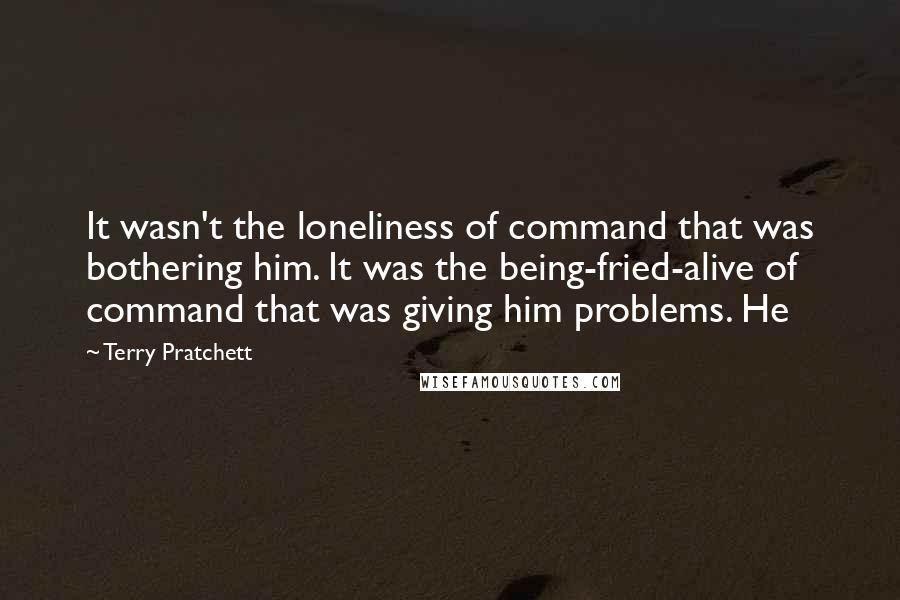 Terry Pratchett Quotes: It wasn't the loneliness of command that was bothering him. It was the being-fried-alive of command that was giving him problems. He