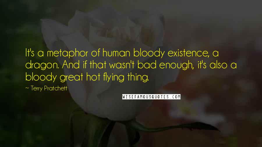 Terry Pratchett Quotes: It's a metaphor of human bloody existence, a dragon. And if that wasn't bad enough, it's also a bloody great hot flying thing.