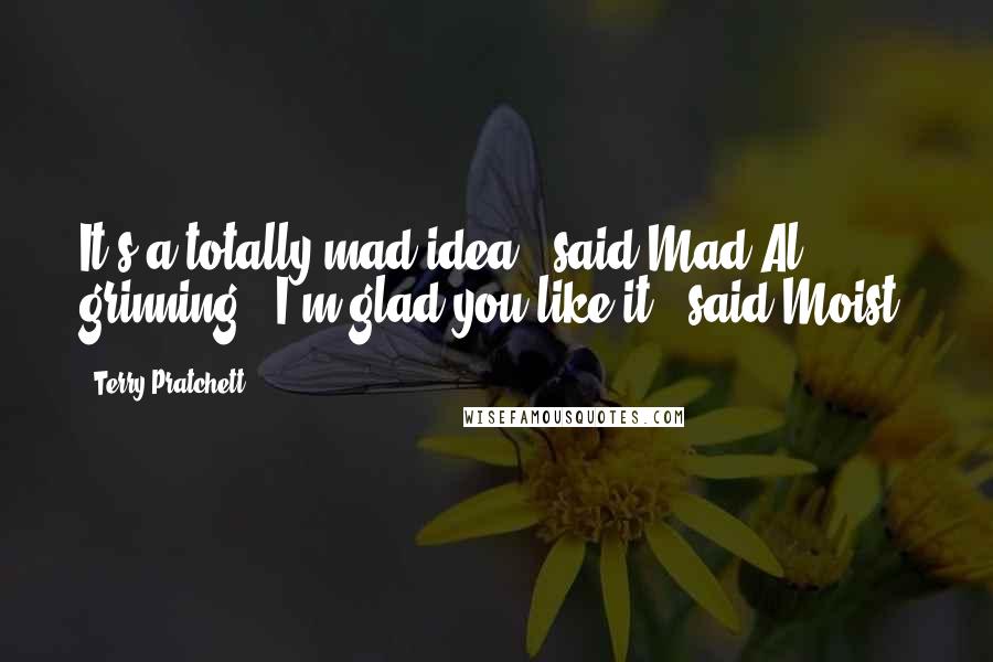 Terry Pratchett Quotes: It's a totally mad idea," said Mad Al, grinning. "I'm glad you like it," said Moist.