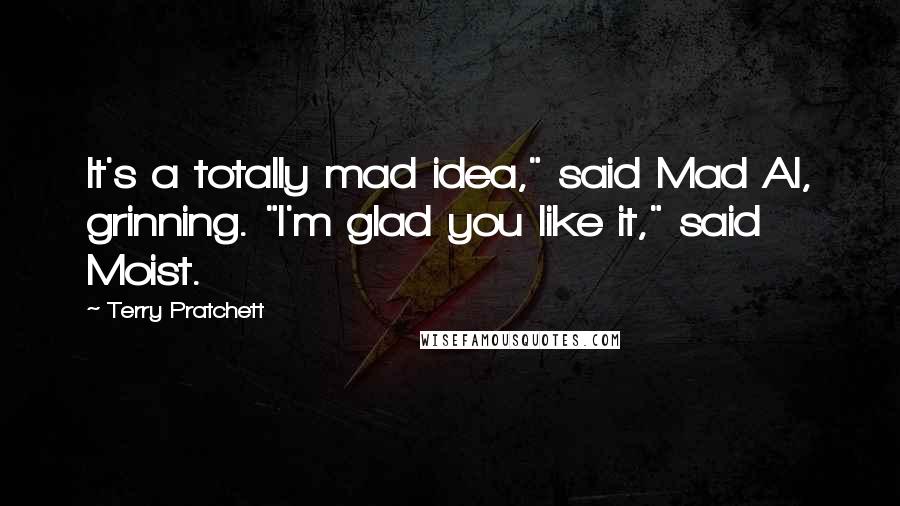 Terry Pratchett Quotes: It's a totally mad idea," said Mad Al, grinning. "I'm glad you like it," said Moist.