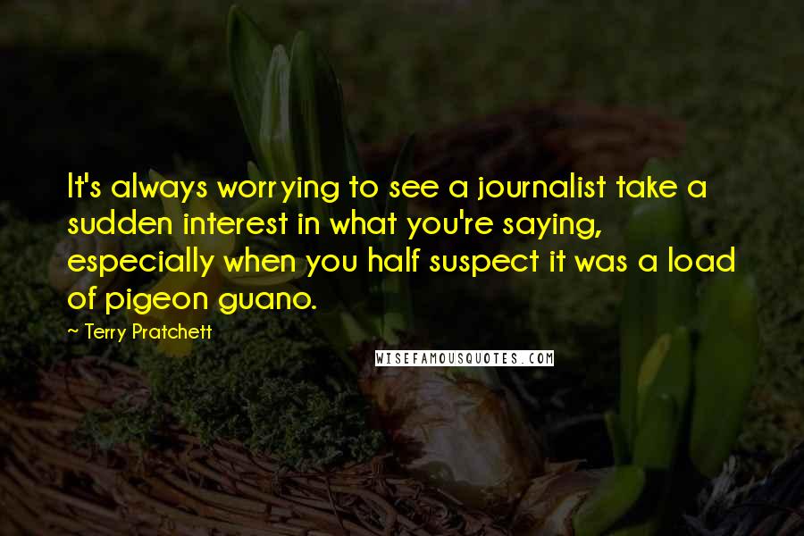 Terry Pratchett Quotes: It's always worrying to see a journalist take a sudden interest in what you're saying, especially when you half suspect it was a load of pigeon guano.
