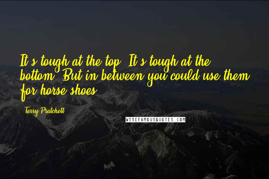Terry Pratchett Quotes: It's tough at the top. It's tough at the bottom. But in between you could use them for horse-shoes.