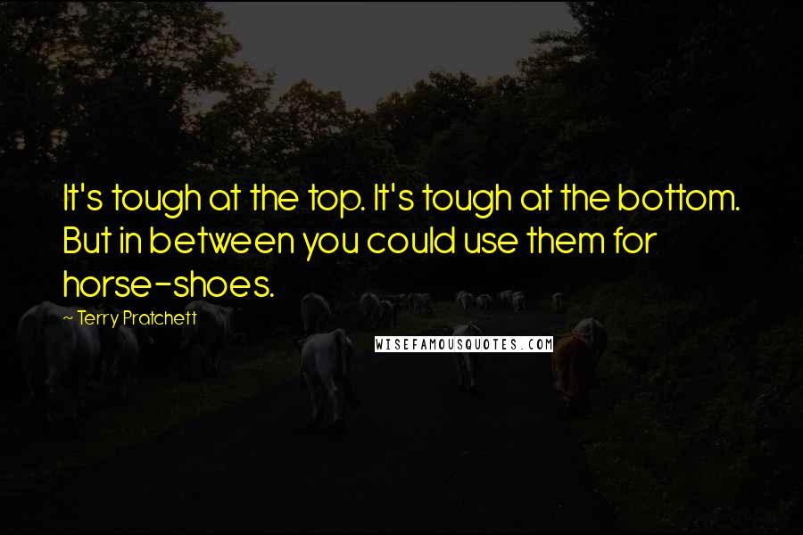 Terry Pratchett Quotes: It's tough at the top. It's tough at the bottom. But in between you could use them for horse-shoes.