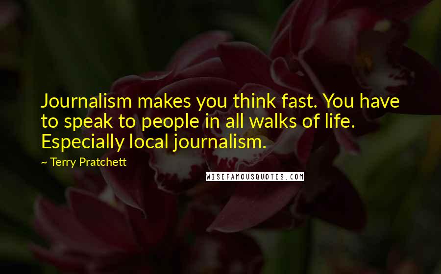Terry Pratchett Quotes: Journalism makes you think fast. You have to speak to people in all walks of life. Especially local journalism.