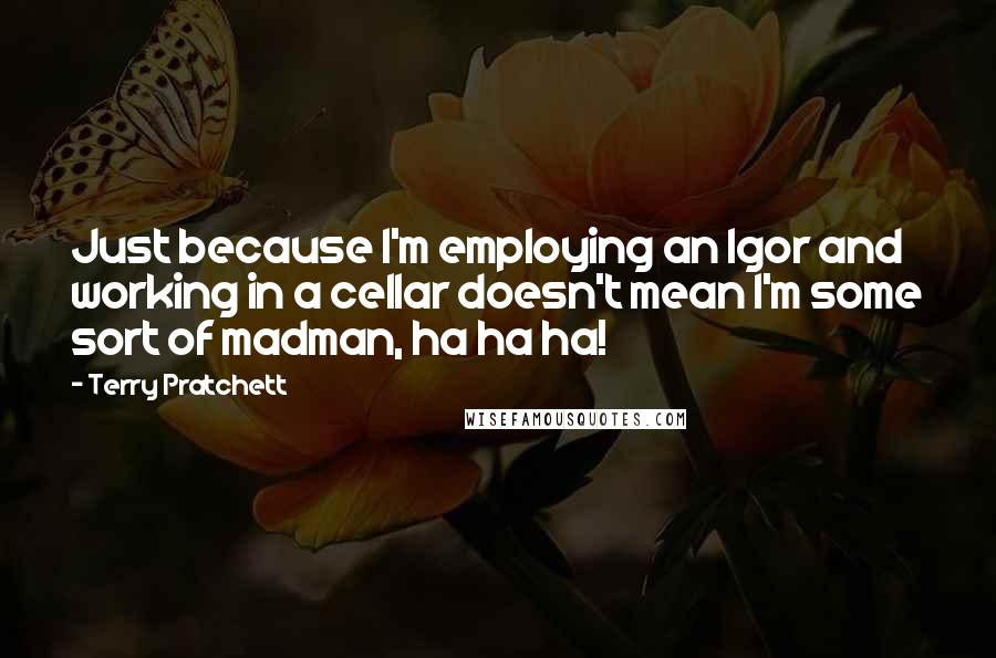 Terry Pratchett Quotes: Just because I'm employing an Igor and working in a cellar doesn't mean I'm some sort of madman, ha ha ha!
