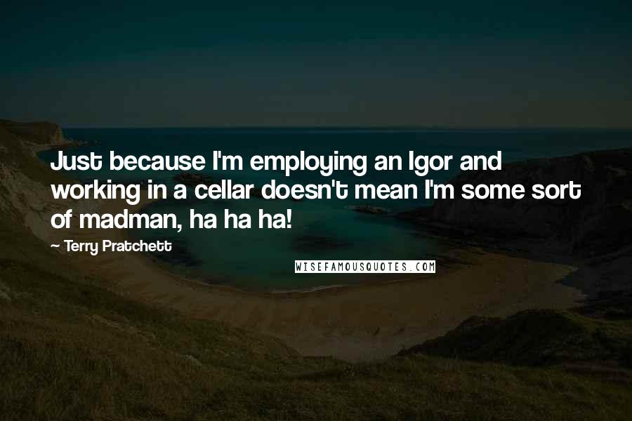 Terry Pratchett Quotes: Just because I'm employing an Igor and working in a cellar doesn't mean I'm some sort of madman, ha ha ha!