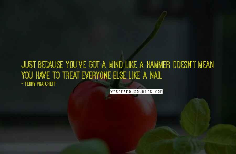 Terry Pratchett Quotes: Just because you've got a mind like a hammer doesn't mean you have to treat everyone else like a nail