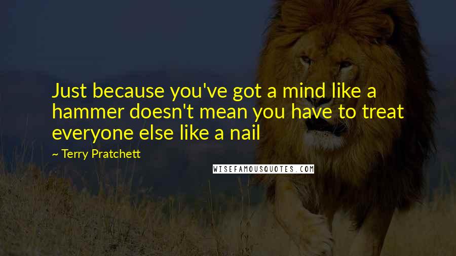 Terry Pratchett Quotes: Just because you've got a mind like a hammer doesn't mean you have to treat everyone else like a nail