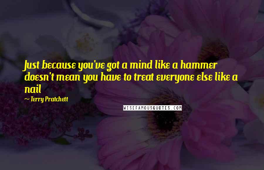 Terry Pratchett Quotes: Just because you've got a mind like a hammer doesn't mean you have to treat everyone else like a nail