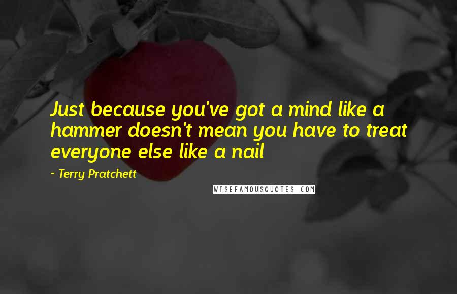 Terry Pratchett Quotes: Just because you've got a mind like a hammer doesn't mean you have to treat everyone else like a nail
