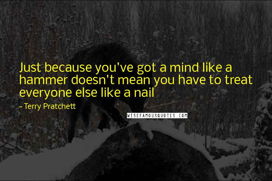 Terry Pratchett Quotes: Just because you've got a mind like a hammer doesn't mean you have to treat everyone else like a nail