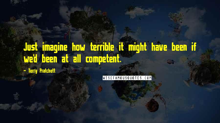 Terry Pratchett Quotes: Just imagine how terrible it might have been if we'd been at all competent.