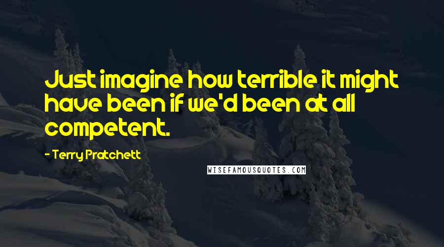 Terry Pratchett Quotes: Just imagine how terrible it might have been if we'd been at all competent.