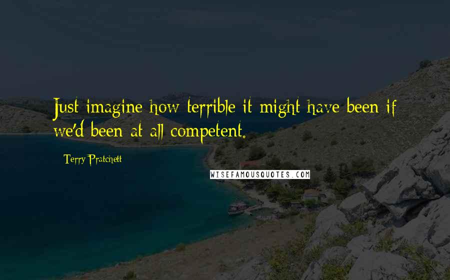 Terry Pratchett Quotes: Just imagine how terrible it might have been if we'd been at all competent.