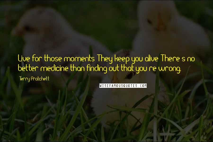 Terry Pratchett Quotes: Live for those moments! They keep you alive! There's no better medicine than finding out that you're wrong.