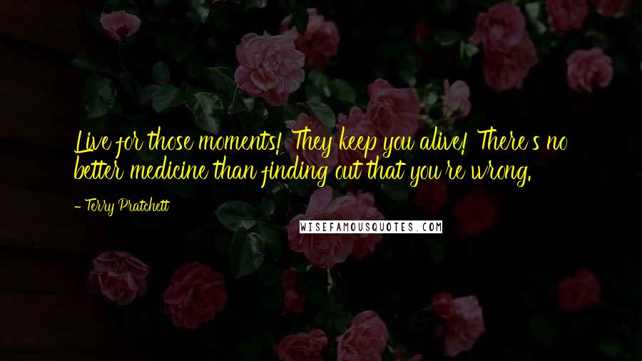 Terry Pratchett Quotes: Live for those moments! They keep you alive! There's no better medicine than finding out that you're wrong.