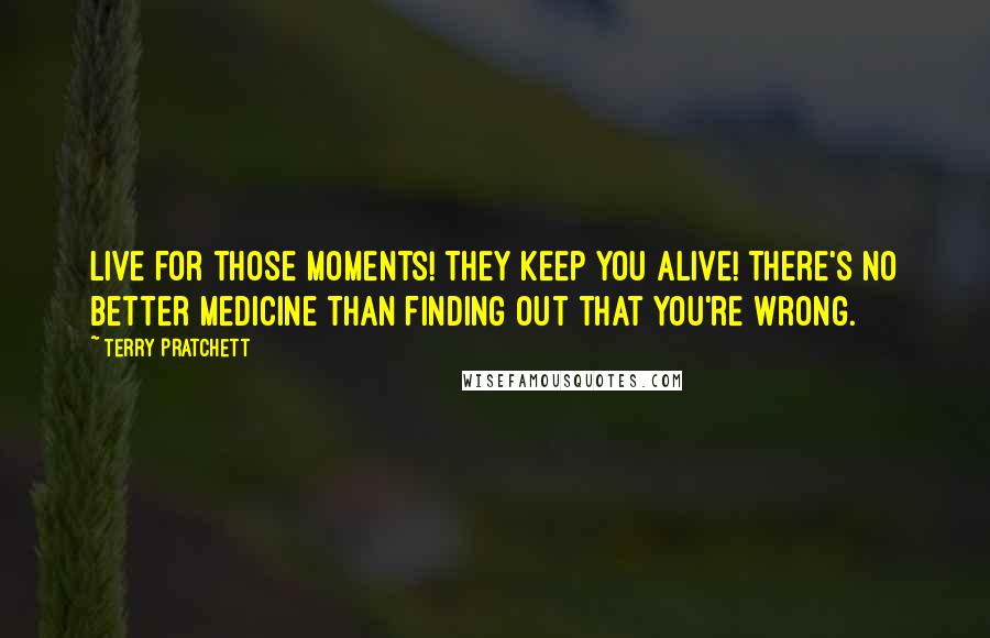 Terry Pratchett Quotes: Live for those moments! They keep you alive! There's no better medicine than finding out that you're wrong.