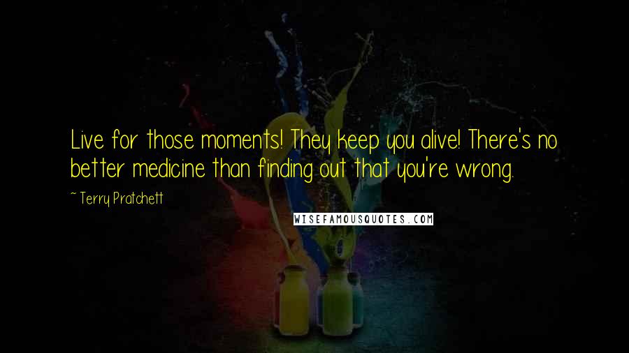 Terry Pratchett Quotes: Live for those moments! They keep you alive! There's no better medicine than finding out that you're wrong.