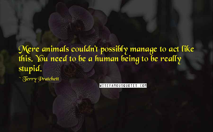 Terry Pratchett Quotes: Mere animals couldn't possibly manage to act like this. You need to be a human being to be really stupid.