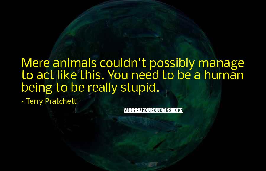 Terry Pratchett Quotes: Mere animals couldn't possibly manage to act like this. You need to be a human being to be really stupid.