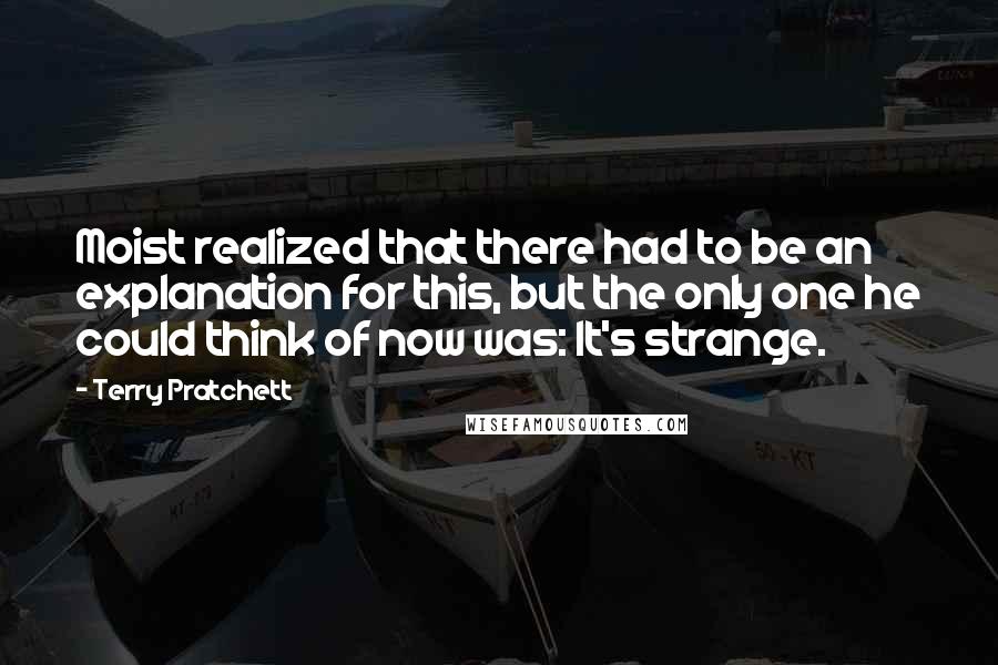 Terry Pratchett Quotes: Moist realized that there had to be an explanation for this, but the only one he could think of now was: It's strange.