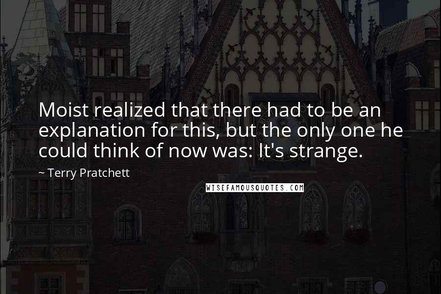 Terry Pratchett Quotes: Moist realized that there had to be an explanation for this, but the only one he could think of now was: It's strange.