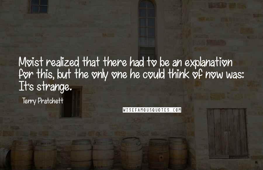 Terry Pratchett Quotes: Moist realized that there had to be an explanation for this, but the only one he could think of now was: It's strange.