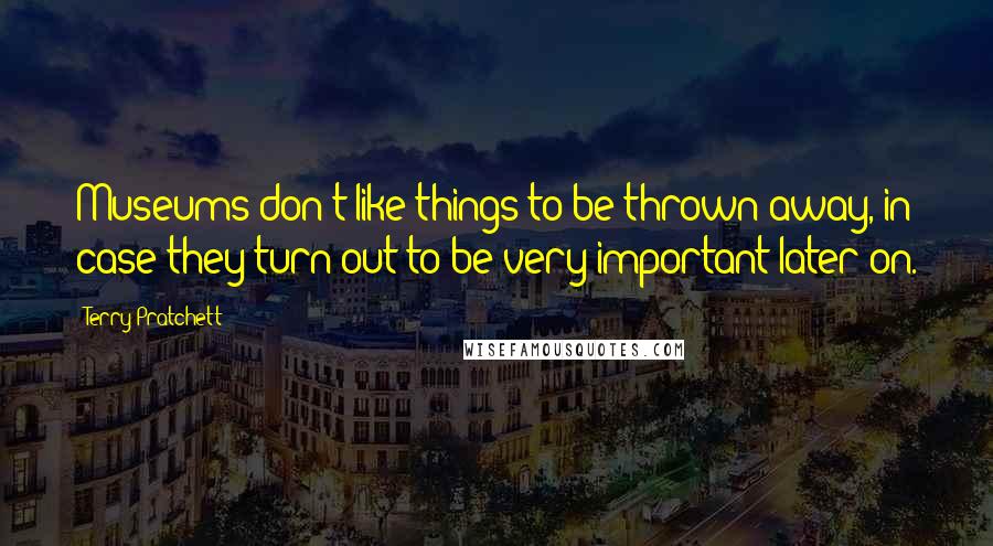 Terry Pratchett Quotes: Museums don't like things to be thrown away, in case they turn out to be very important later on.