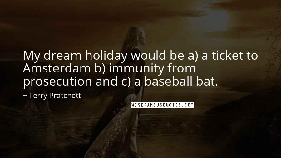 Terry Pratchett Quotes: My dream holiday would be a) a ticket to Amsterdam b) immunity from prosecution and c) a baseball bat.