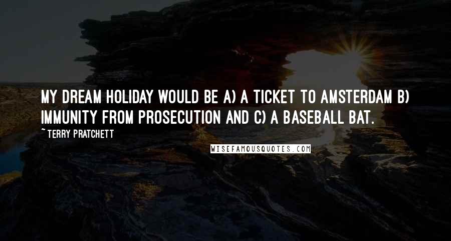 Terry Pratchett Quotes: My dream holiday would be a) a ticket to Amsterdam b) immunity from prosecution and c) a baseball bat.