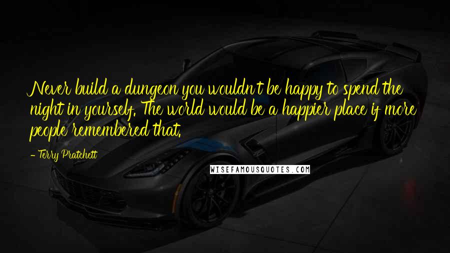 Terry Pratchett Quotes: Never build a dungeon you wouldn't be happy to spend the night in yourself. The world would be a happier place if more people remembered that.