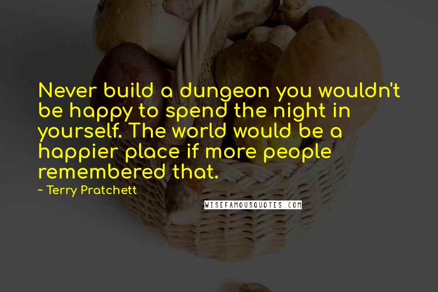 Terry Pratchett Quotes: Never build a dungeon you wouldn't be happy to spend the night in yourself. The world would be a happier place if more people remembered that.