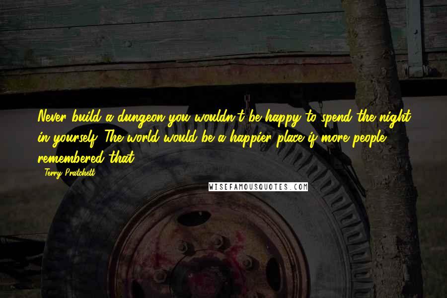 Terry Pratchett Quotes: Never build a dungeon you wouldn't be happy to spend the night in yourself. The world would be a happier place if more people remembered that.